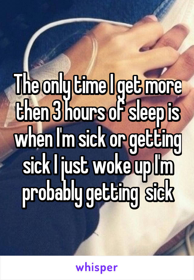 The only time I get more then 3 hours of sleep is when I'm sick or getting sick I just woke up I'm probably getting  sick