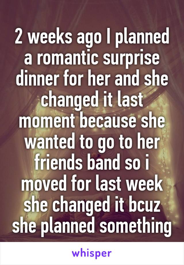 2 weeks ago I planned a romantic surprise dinner for her and she changed it last moment because she wanted to go to her friends band so i moved for last week she changed it bcuz she planned something