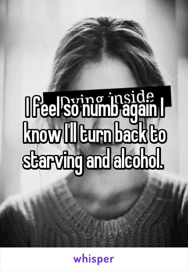 I feel so numb again I know I'll turn back to starving and alcohol. 