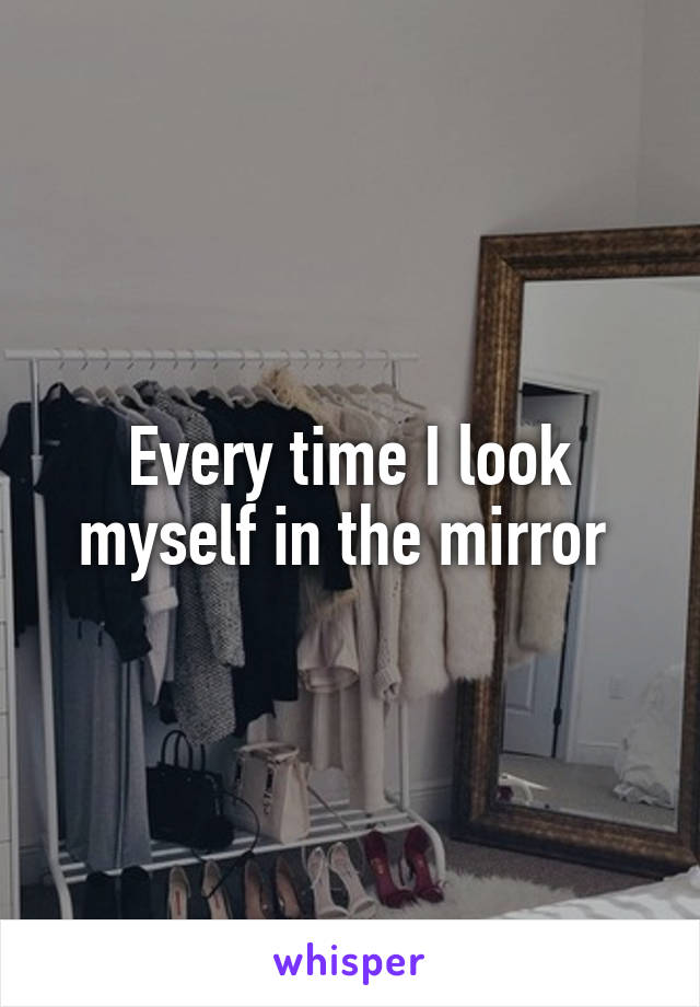 Every time I look myself in the mirror 