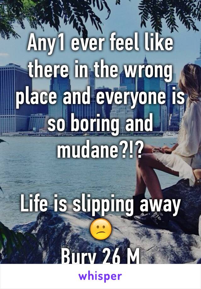 Any1 ever feel like there in the wrong place and everyone is so boring and mudane?!? 

Life is slipping away 😕
Bury 26 M