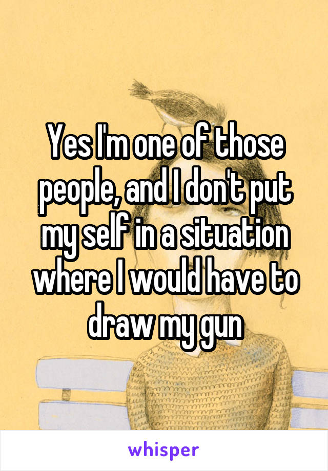 Yes I'm one of those people, and I don't put my self in a situation where I would have to draw my gun