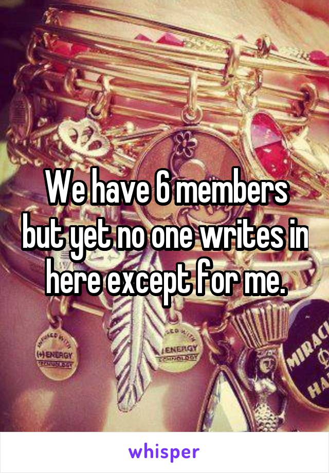 We have 6 members but yet no one writes in here except for me.