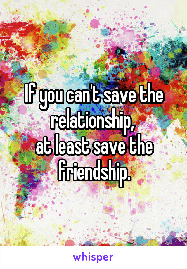 If you can't save the relationship, 
at least save the friendship.