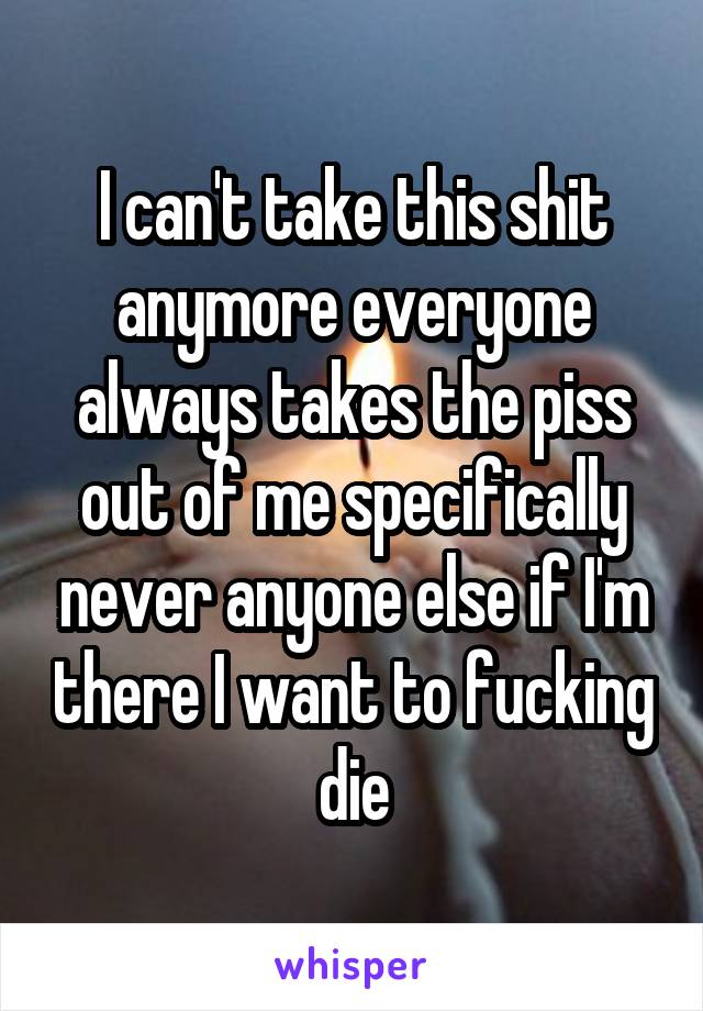 I can't take this shit anymore everyone always takes the piss out of me specifically never anyone else if I'm there I want to fucking die