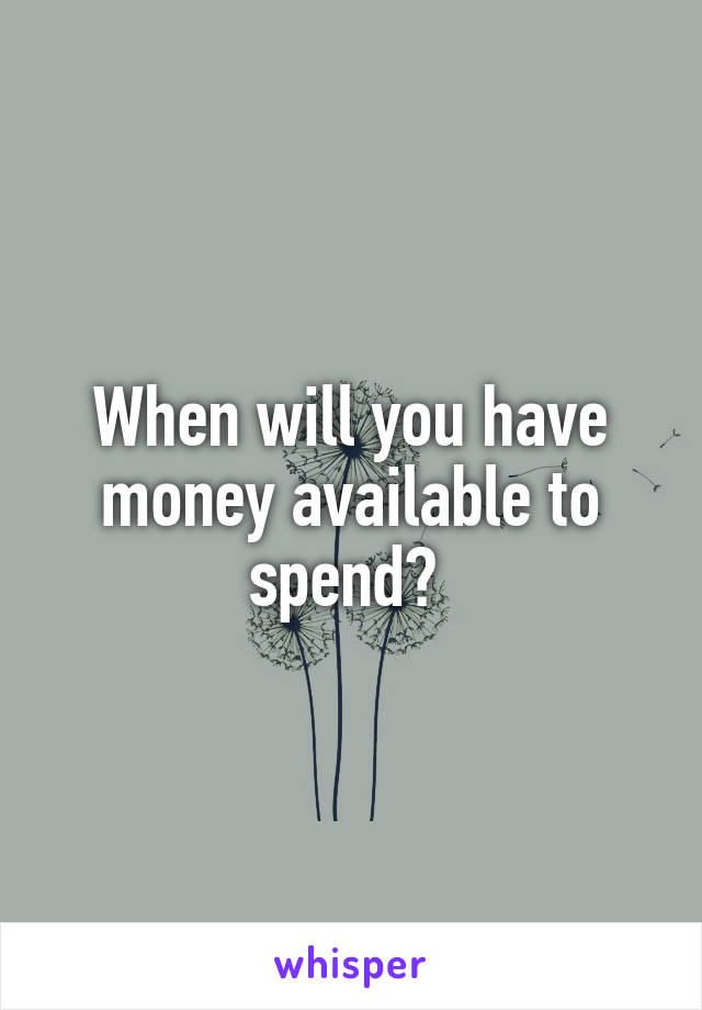 When will you have money available to spend? 