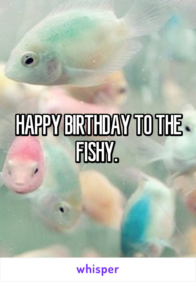 HAPPY BIRTHDAY TO THE FISHY. 