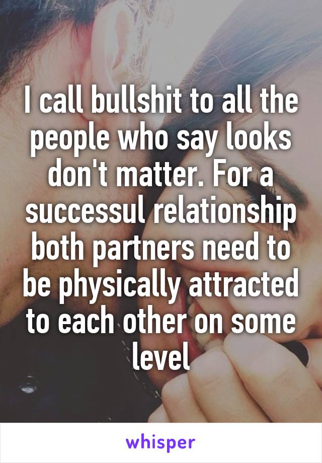 I call bullshit to all the people who say looks don't matter. For a successul relationship both partners need to be physically attracted to each other on some level