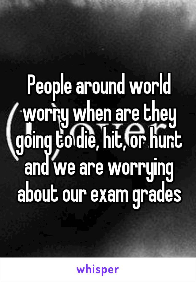 People around world worry when are they going to die, hit, or hurt and we are worrying about our exam grades