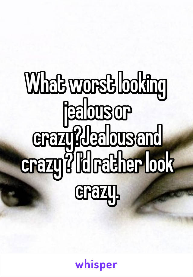 What worst looking  jealous or crazy?Jealous and crazy ? I'd rather look crazy.