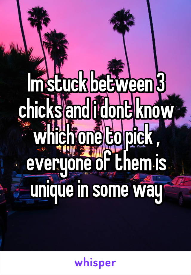 Im stuck between 3 chicks and i dont know which one to pick , everyone of them is unique in some way