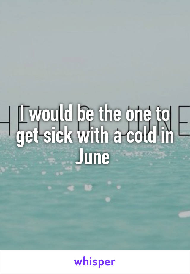 I would be the one to get sick with a cold in June 