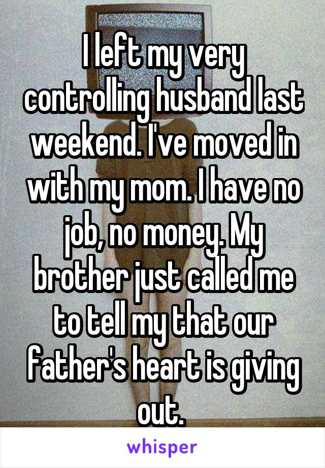 I left my very controlling husband last weekend. I've moved in with my mom. I have no job, no money. My brother just called me to tell my that our father's heart is giving out. 