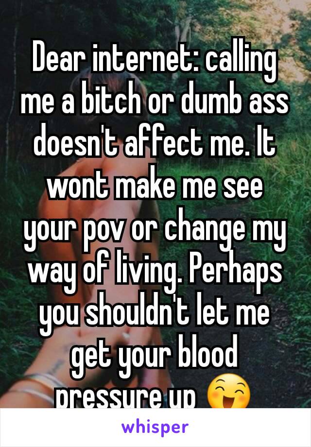 Dear internet: calling me a bitch or dumb ass doesn't affect me. It wont make me see your pov or change my way of living. Perhaps you shouldn't let me get your blood pressure up 😄