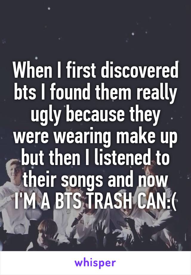 When I first discovered bts I found them really ugly because they were wearing make up but then I listened to their songs and now I'M A BTS TRASH CAN:(