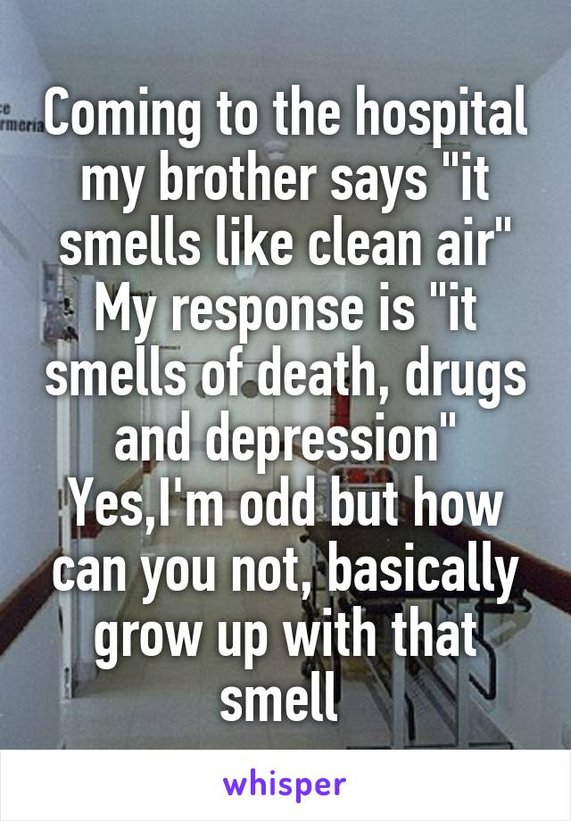 Coming to the hospital my brother says "it smells like clean air" My response is "it smells of death, drugs and depression" Yes,I'm odd but how can you not, basically grow up with that smell 