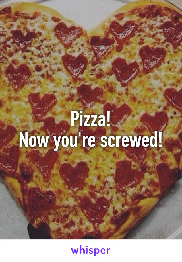 Pizza!
Now you're screwed!