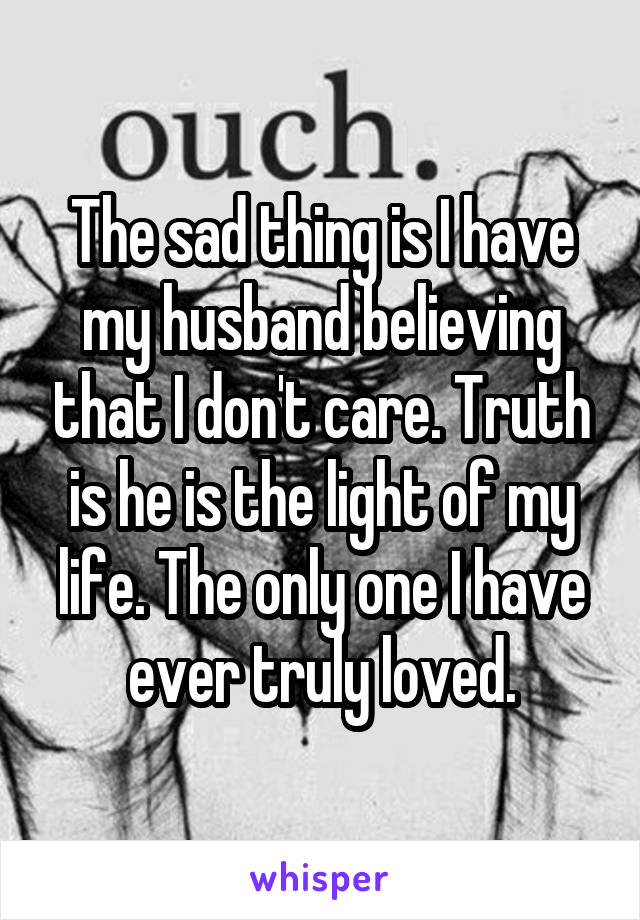 The sad thing is I have my husband believing that I don't care. Truth is he is the light of my life. The only one I have ever truly loved.