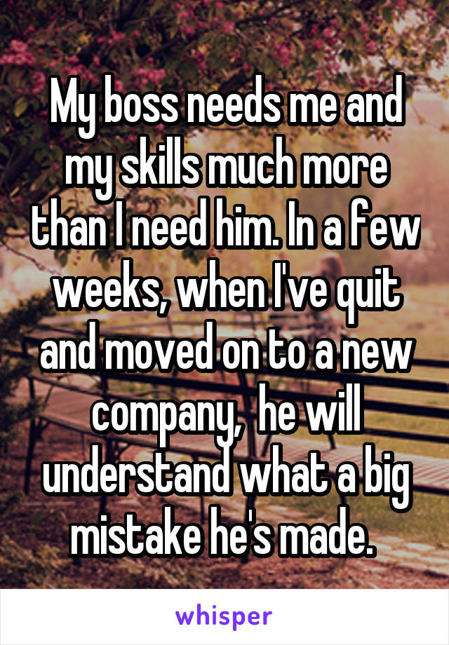 My boss needs me and my skills much more than I need him. In a few weeks, when I've quit and moved on to a new company,  he will understand what a big mistake he's made. 