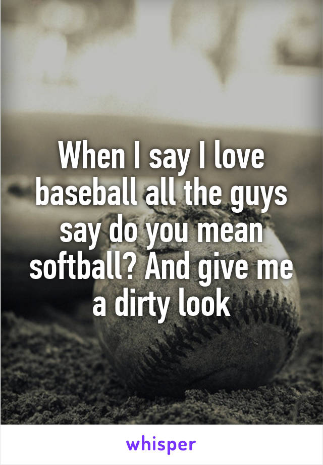 When I say I love baseball all the guys say do you mean softball? And give me a dirty look