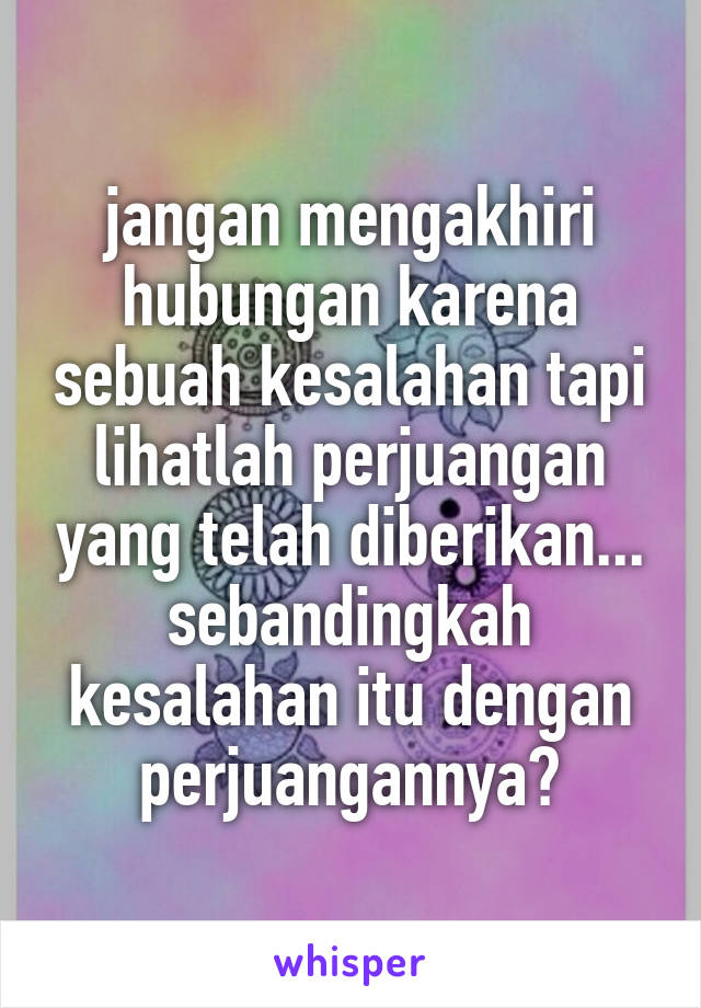 jangan mengakhiri hubungan karena sebuah kesalahan tapi lihatlah perjuangan yang telah diberikan...
sebandingkah kesalahan itu dengan perjuangannya?