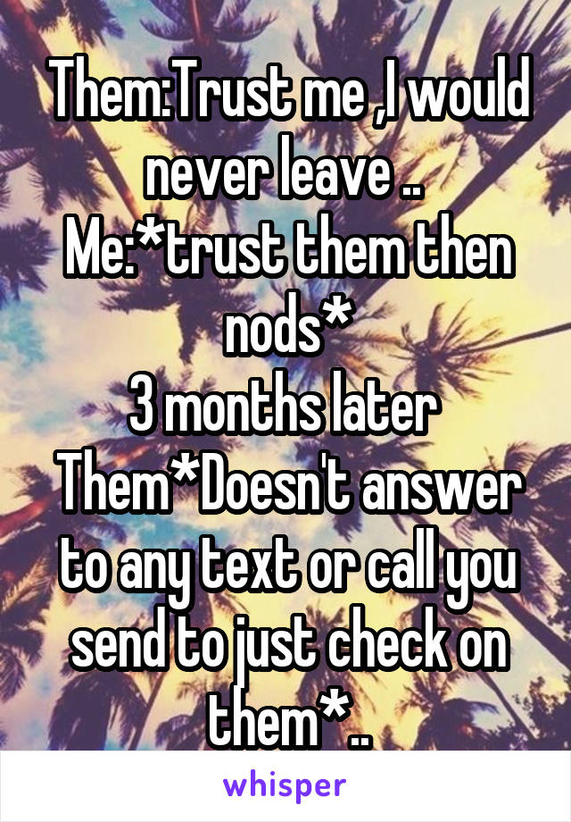 Them:Trust me ,I would never leave .. 
Me:*trust them then nods*
3 months later 
Them*Doesn't answer to any text or call you send to just check on them*..