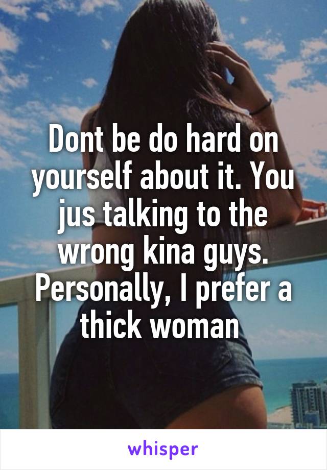 Dont be do hard on yourself about it. You jus talking to the wrong kina guys. Personally, I prefer a thick woman 