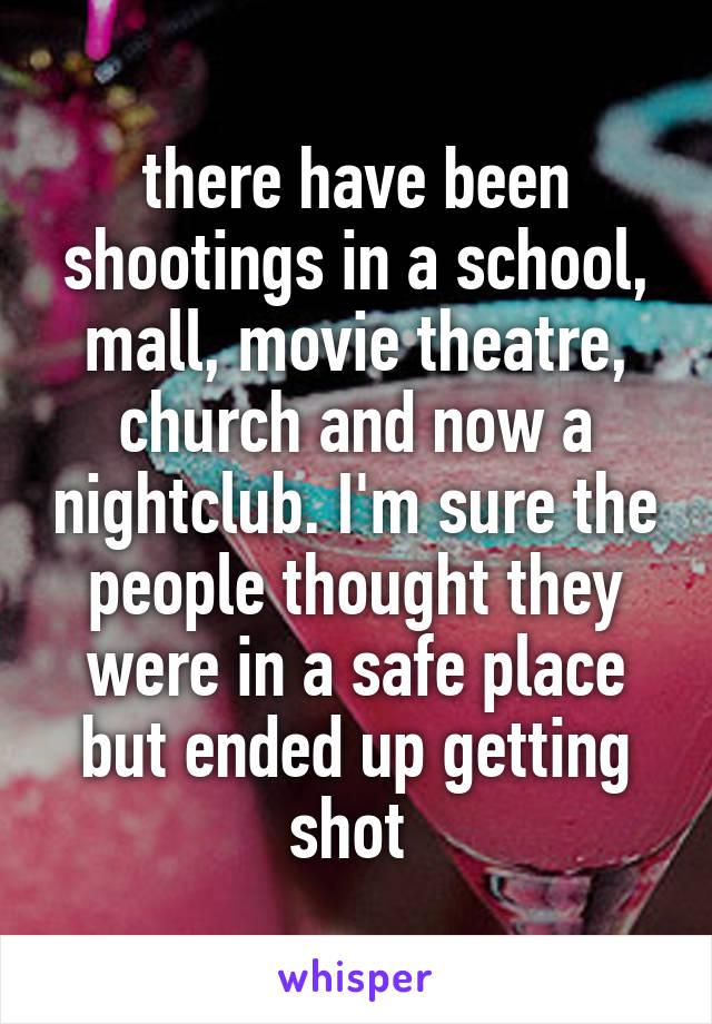 there have been shootings in a school, mall, movie theatre, church and now a nightclub. I'm sure the people thought they were in a safe place but ended up getting shot 