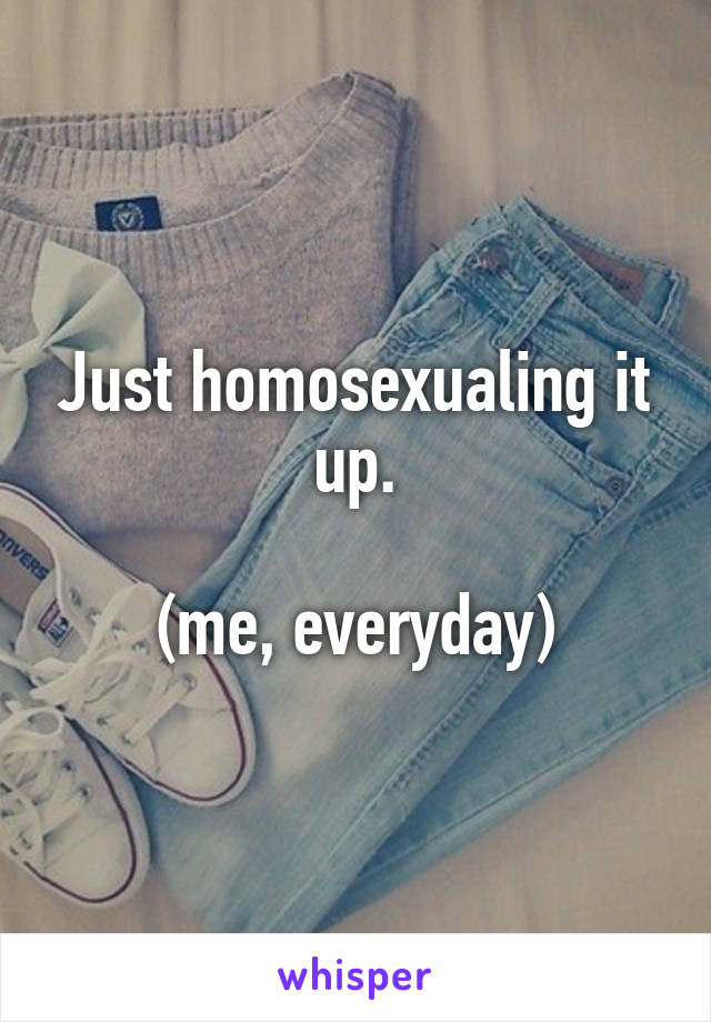 Just homosexualing it up.

(me, everyday)