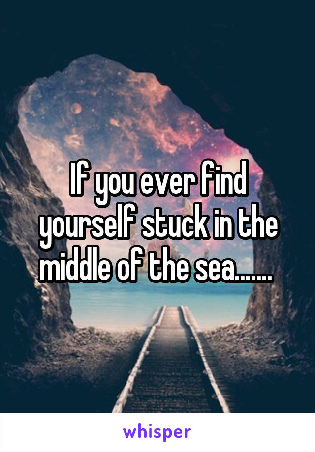 If you ever find yourself stuck in the middle of the sea....... 