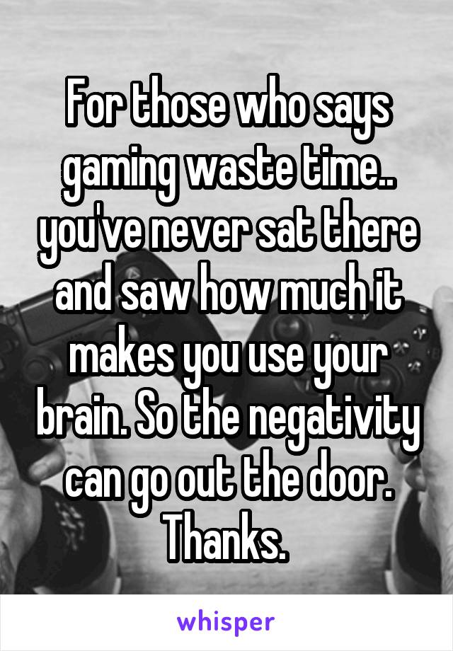 For those who says gaming waste time.. you've never sat there and saw how much it makes you use your brain. So the negativity can go out the door. Thanks. 