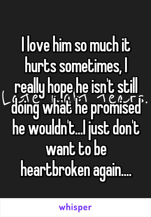 I love him so much it hurts sometimes, I really hope he isn't still doing what he promised he wouldn't...I just don't want to be heartbroken again....