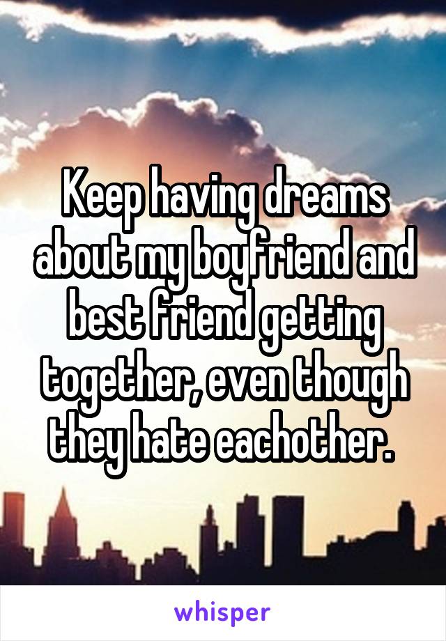 Keep having dreams about my boyfriend and best friend getting together, even though they hate eachother. 