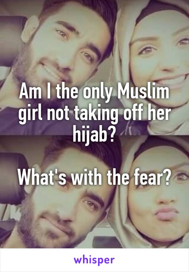 Am I the only Muslim girl not taking off her hijab?

What's with the fear?