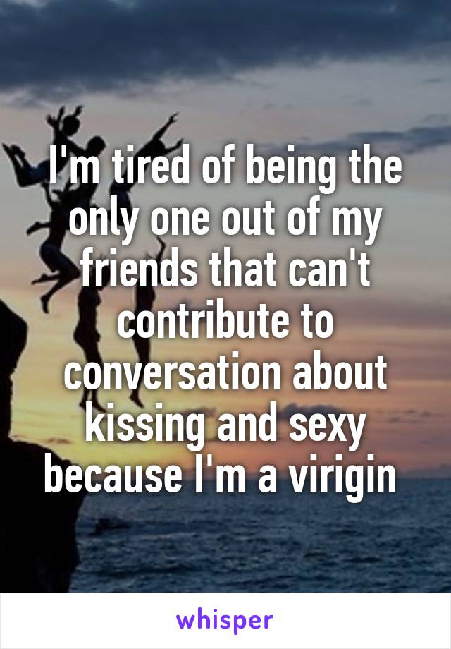 I'm tired of being the only one out of my friends that can't contribute to conversation about kissing and sexy because I'm a virigin 