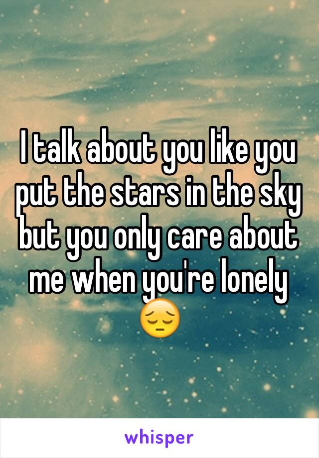 I talk about you like you put the stars in the sky but you only care about me when you're lonely 😔