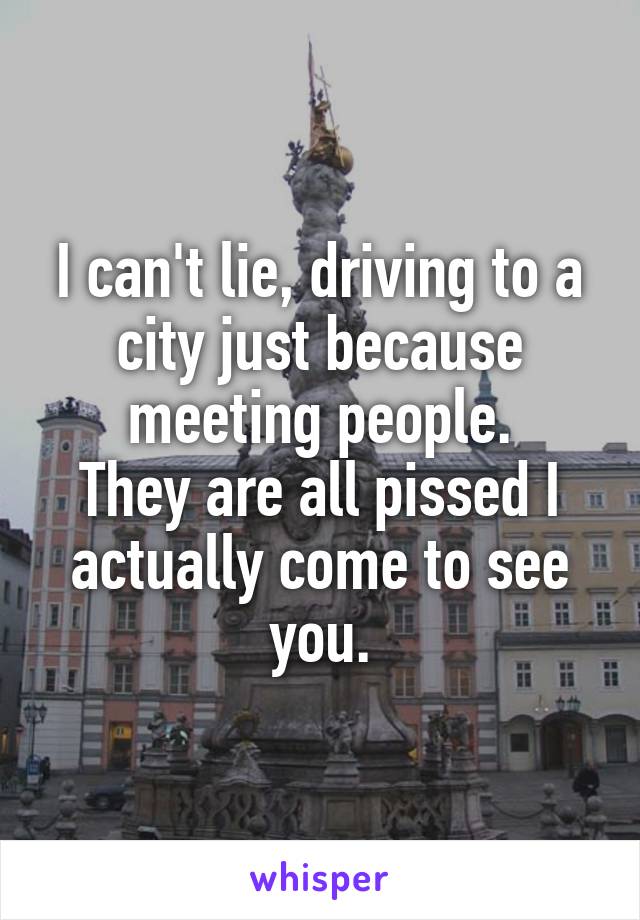 I can't lie, driving to a city just because meeting people.
They are all pissed I actually come to see you.