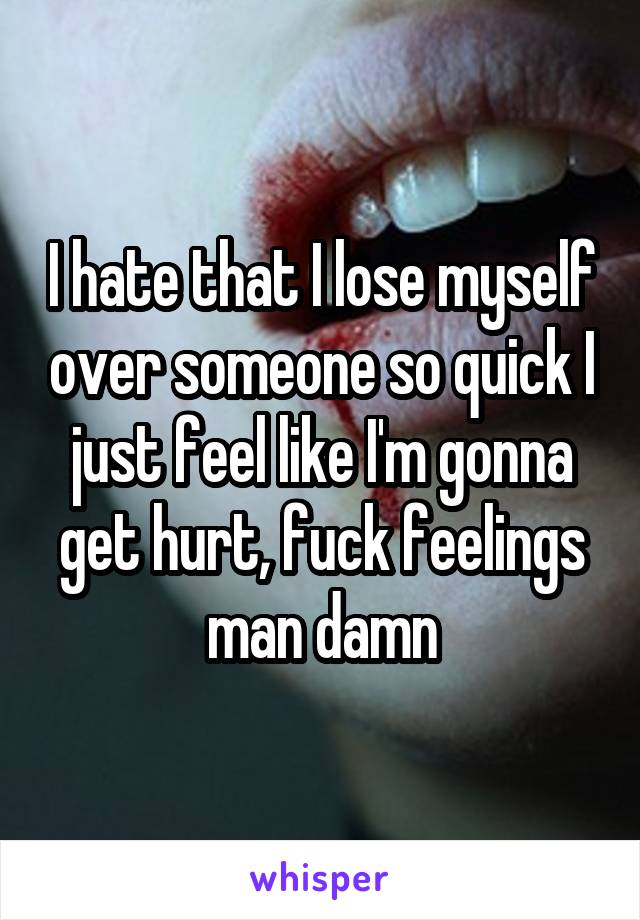 I hate that I lose myself over someone so quick I just feel like I'm gonna get hurt, fuck feelings man damn