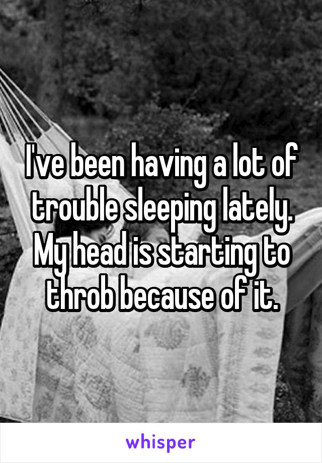 I've been having a lot of trouble sleeping lately. My head is starting to throb because of it.