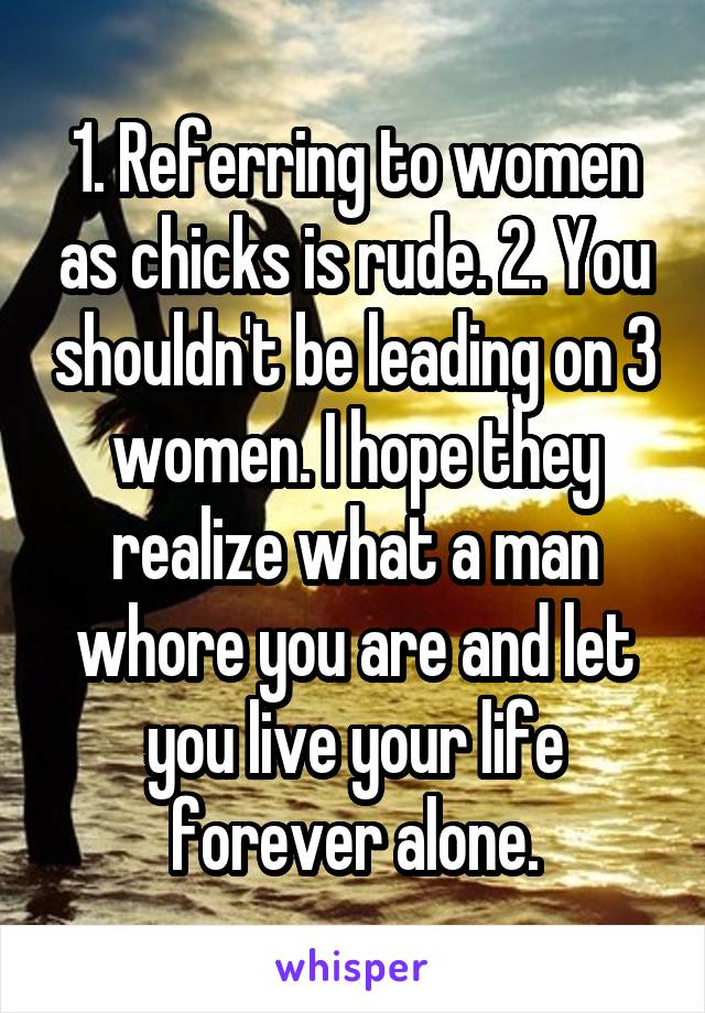 1. Referring to women as chicks is rude. 2. You shouldn't be leading on 3 women. I hope they realize what a man whore you are and let you live your life forever alone.