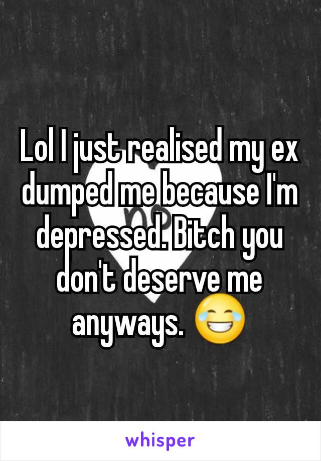 Lol I just realised my ex dumped me because I'm depressed. Bitch you don't deserve me anyways. 😂