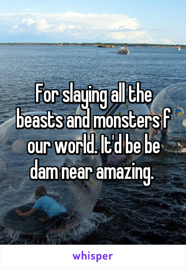 For slaying all the beasts and monsters f our world. It'd be be dam near amazing. 