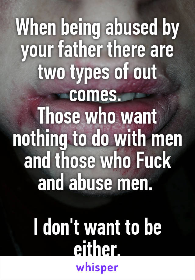 When being abused by your father there are two types of out comes. 
Those who want nothing to do with men and those who Fuck and abuse men. 

I don't want to be either.