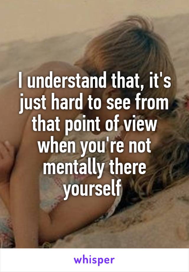 I understand that, it's just hard to see from that point of view when you're not mentally there yourself 