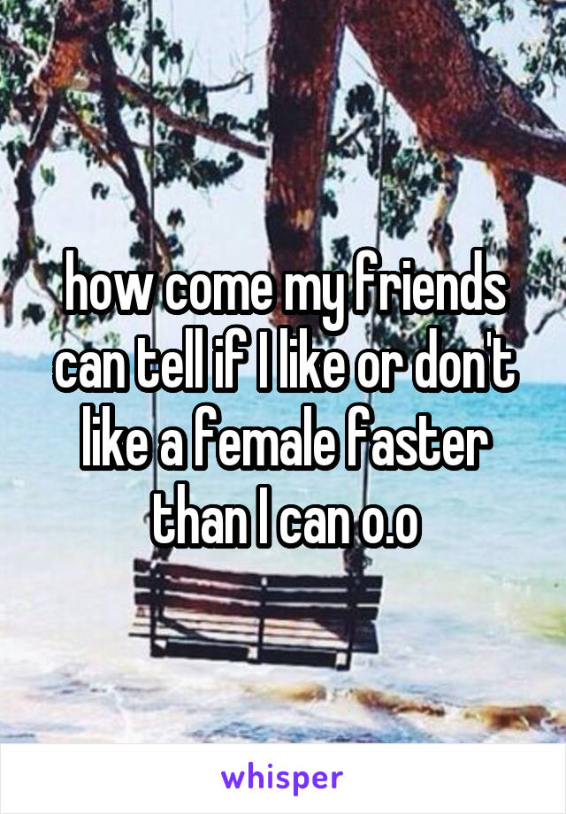 how come my friends can tell if I like or don't like a female faster than I can o.o