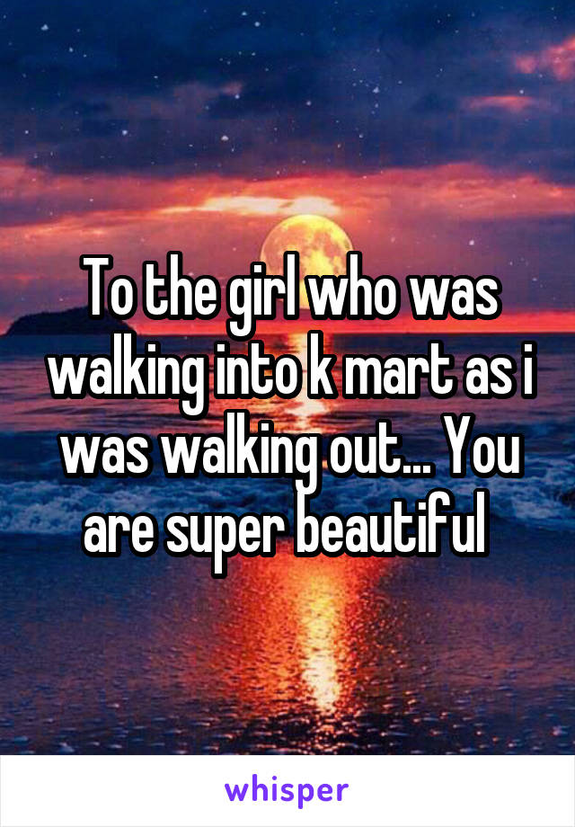 To the girl who was walking into k mart as i was walking out... You are super beautiful 