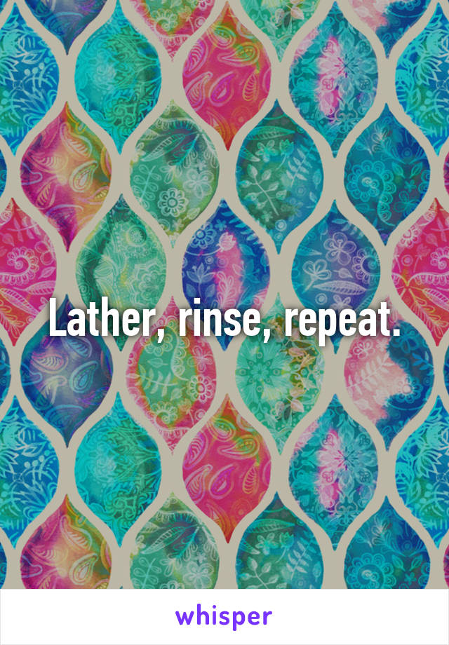 Lather, rinse, repeat.