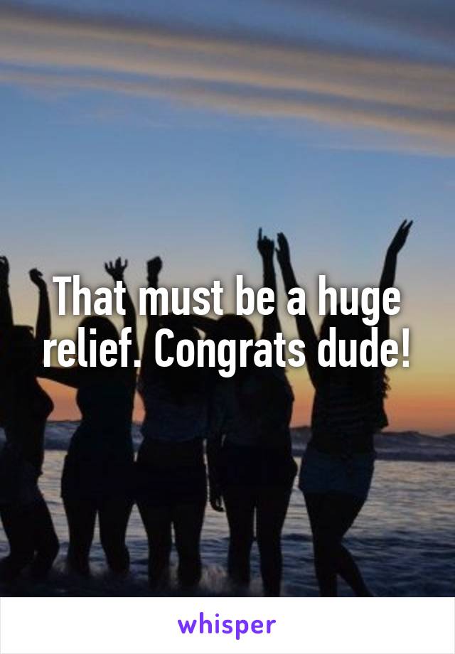 That must be a huge relief. Congrats dude!