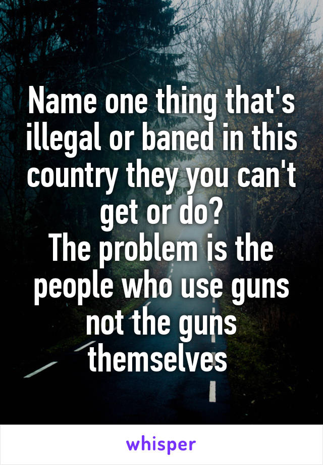 Name one thing that's illegal or baned in this country they you can't get or do?
The problem is the people who use guns not the guns themselves 