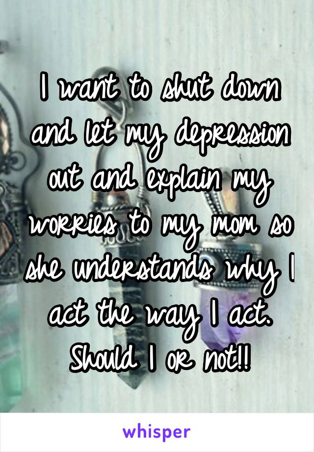 I want to shut down and let my depression out and explain my worries to my mom so she understands why I act the way I act. Should I or not!!